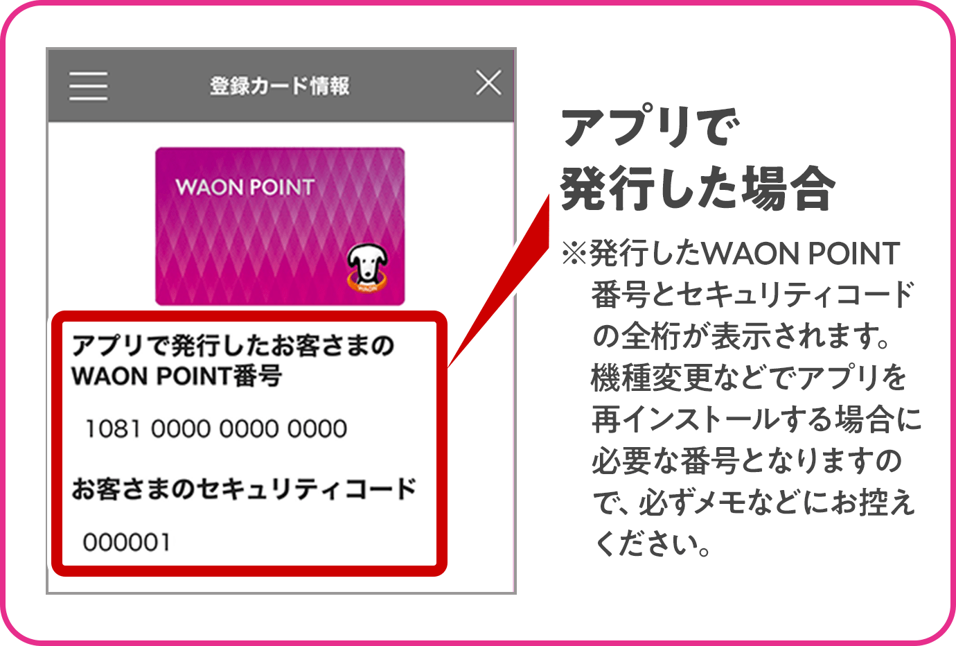 アプリで発行した場合 ※発行したWAON POINT番号とセキュリティコードの全桁が表示されます。機種変更などでアプリを再インストールする場合に必要な番号となりますので、必ずメモなどにお控えください